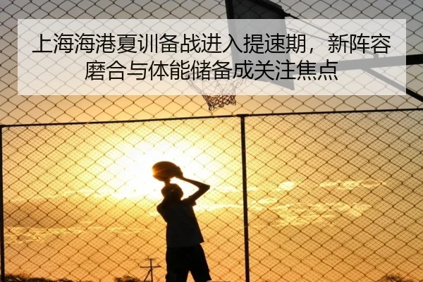 上海海港夏训备战进入提速期，新阵容磨合与体能储备成关注焦点