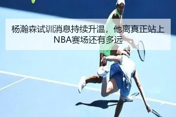 杨瀚森试训消息持续升温，他离真正站上NBA赛场还有多远